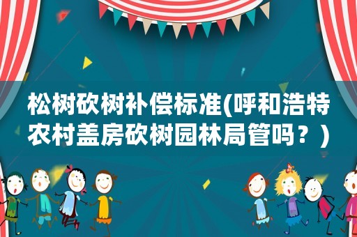 松樹砍樹補(bǔ)償標(biāo)準(zhǔn)(呼和浩特農(nóng)村蓋房砍樹園林局管嗎？)