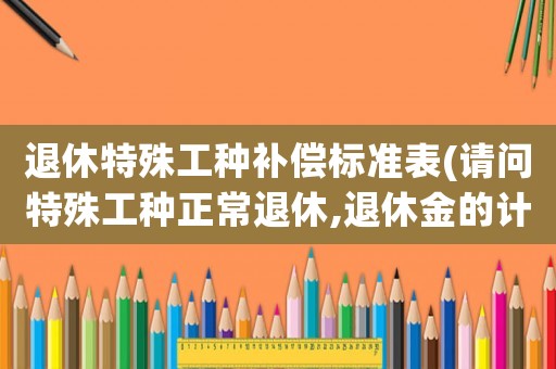 退休特殊工種補償標(biāo)準(zhǔn)表(請問特殊工種正常退休,退休金的計算辦法？)