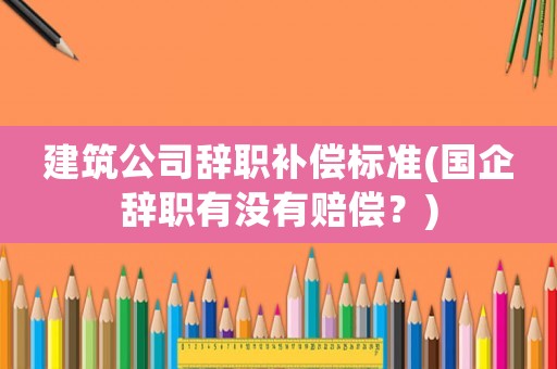 建筑公司辭職補償標準(國企辭職有沒有賠償？)