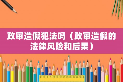 政審造假犯法嗎（政審造假的法律風險和后果）