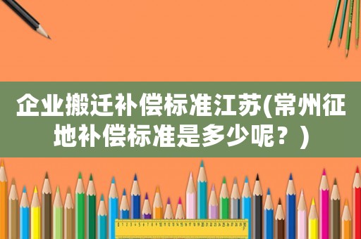 企業搬遷補償標準江蘇(常州征地補償標準是多少呢？)