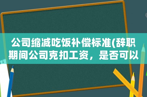 公司縮減吃飯補償標準(辭職期間公司克扣工資，是否可以申請補償？該怎么辦？)