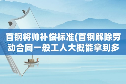 首鋼將帥補(bǔ)償標(biāo)準(zhǔn)(首鋼解除勞動(dòng)合同一般工人大概能拿到多少補(bǔ)償？)