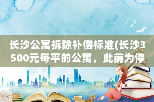 長沙公寓拆除補償標準(長沙3500元每平的公寓，此前為停工狀態，你敢不敢買？)