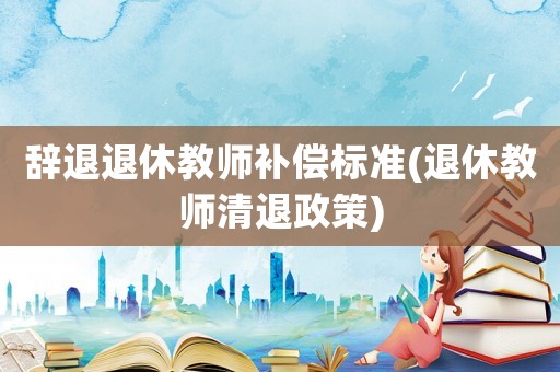 辭退退休教師補償標準(退休教師清退政策)