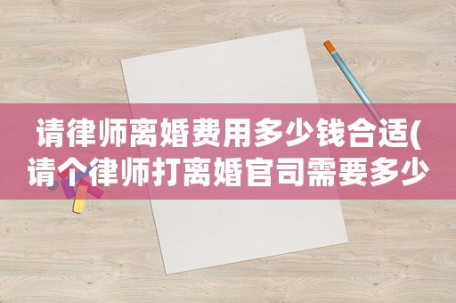 請律師離婚費用多少錢合適(請個律師打離婚官司需要多少錢)