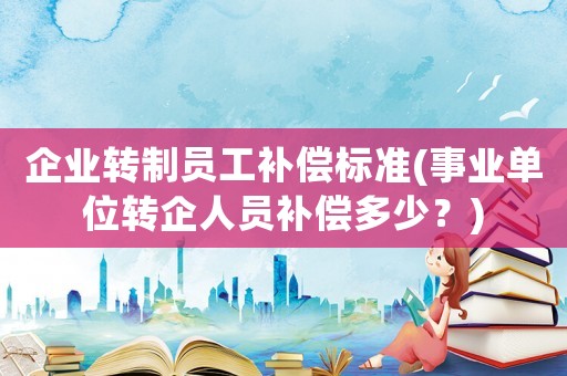 企業(yè)轉(zhuǎn)制員工補償標(biāo)準(zhǔn)(事業(yè)單位轉(zhuǎn)企人員補償多少？)