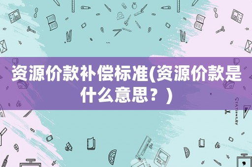 資源價款補償標準(資源價款是什么意思？)