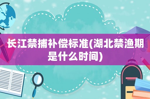長(zhǎng)江禁捕補(bǔ)償標(biāo)準(zhǔn)(湖北禁漁期是什么時(shí)間)