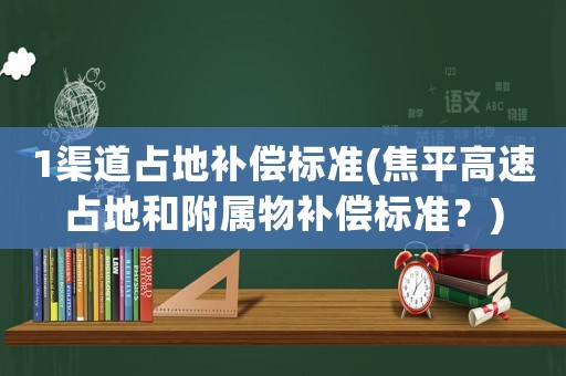 1渠道占地補償標準(焦平高速占地和附屬物補償標準？)