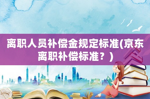 離職人員補(bǔ)償金規(guī)定標(biāo)準(zhǔn)(京東離職補(bǔ)償標(biāo)準(zhǔn)？)