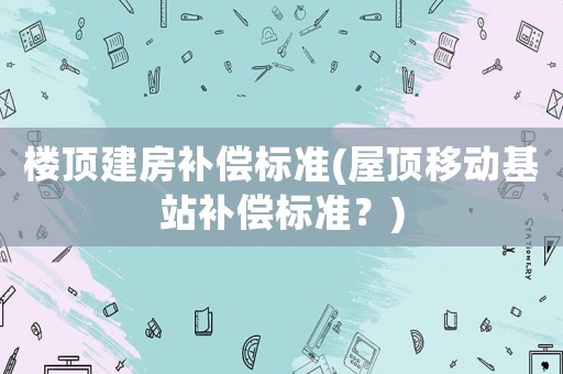 樓頂建房補償標準(屋頂移動基站補償標準？)