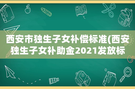西安市獨生子女補償標準(西安獨生子女補助金2021發放標準？)