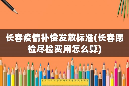 長春疫情補償發放標準(長春愿檢盡檢費用怎么算)