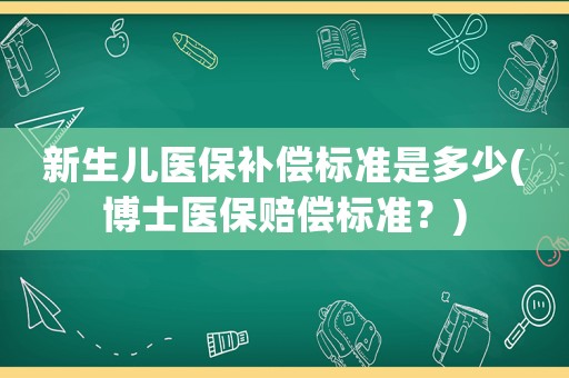 新生兒醫保補償標準是多少(博士醫保賠償標準？)