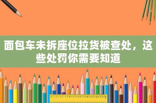 面包車未拆座位拉貨被查處，這些處罰你需要知道