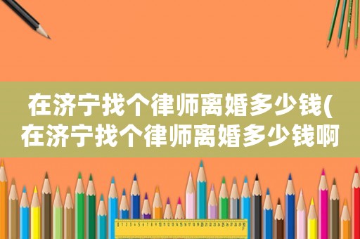 在濟(jì)寧找個(gè)律師離婚多少錢(在濟(jì)寧找個(gè)律師離婚多少錢啊)