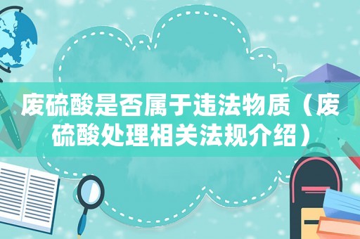 廢硫酸是否屬于違法物質（廢硫酸處理相關法規介紹）