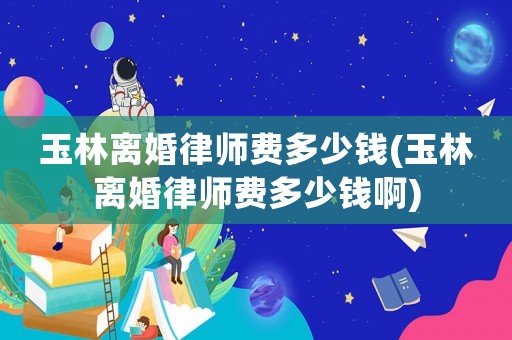 玉林離婚律師費(fèi)多少錢(玉林離婚律師費(fèi)多少錢啊)