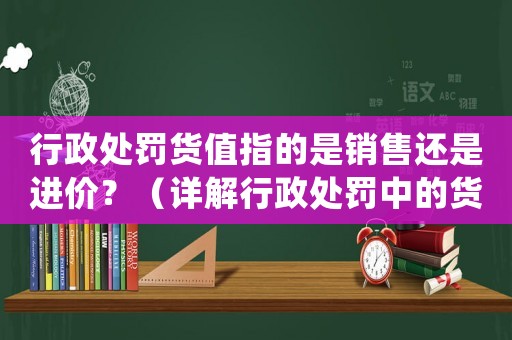 行政處罰貨值指的是銷售還是進價？（詳解行政處罰中的貨值計算方法）