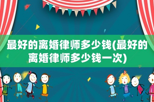最好的離婚律師多少錢(最好的離婚律師多少錢一次)