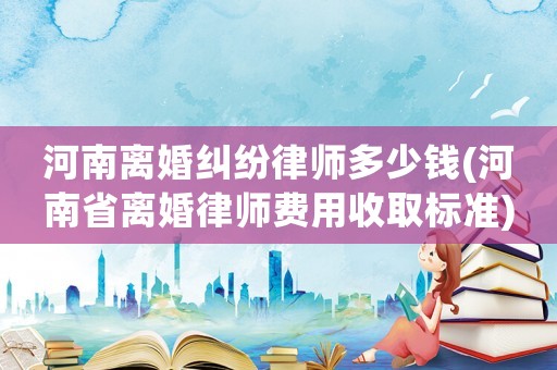 河南離婚糾紛律師多少錢(河南省離婚律師費用收取標準)