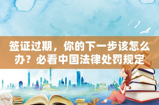 簽證過期，你的下一步該怎么辦？必看中國法律處罰規定