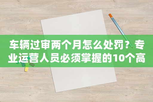 車輛過審兩個月怎么處罰？專業運營人員必須掌握的10個高效方法