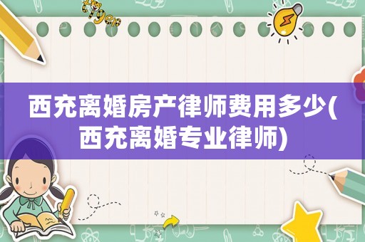 西充離婚房產(chǎn)律師費用多少(西充離婚專業(yè)律師)
