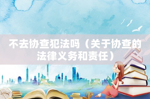 不去協(xié)查犯法嗎（關(guān)于協(xié)查的法律義務(wù)和責(zé)任）