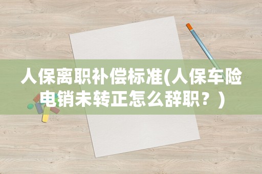 人保離職補償標準(人保車險電銷未轉正怎么辭職？)