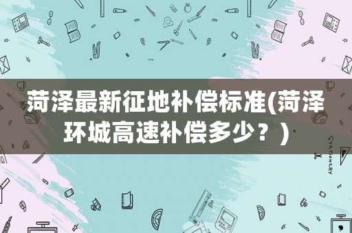 菏澤最新征地補償標準(菏澤環城高速補償多少？)