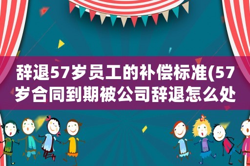 辭退57歲員工的補(bǔ)償標(biāo)準(zhǔn)(57歲合同到期被公司辭退怎么處理？)