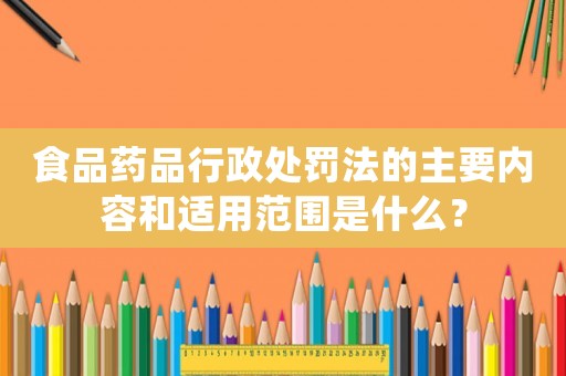食品藥品行政處罰法的主要內容和適用范圍是什么？
