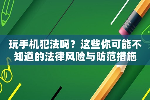 玩手機犯法嗎？這些你可能不知道的法律風險與防范措施