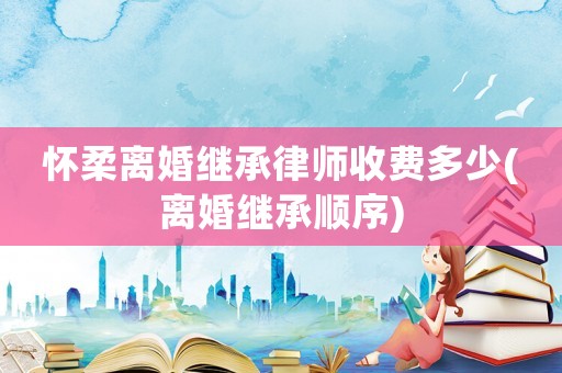 懷柔離婚繼承律師收費多少(離婚繼承順序)