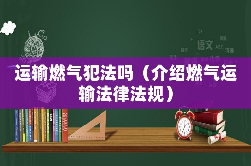 運輸燃氣犯法嗎（介紹燃氣運輸法律法規(guī)）
