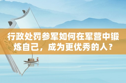 行政處罰參軍如何在軍營中鍛煉自己，成為更優秀的人？