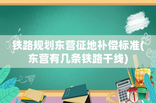 鐵路規劃東營征地補償標準(東營有幾條鐵路干線)