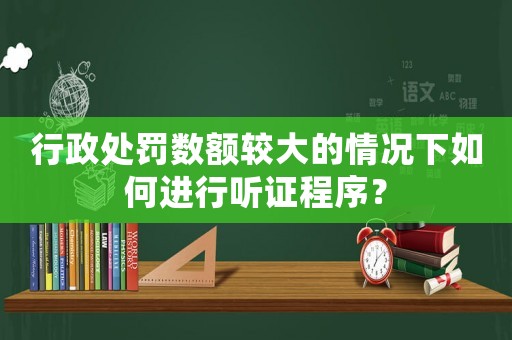 行政處罰數額較大的情況下如何進行聽證程序？