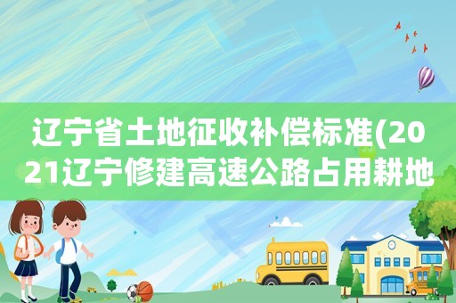 遼寧省土地征收補償標準(2021遼寧修建高速公路占用耕地補償標準)