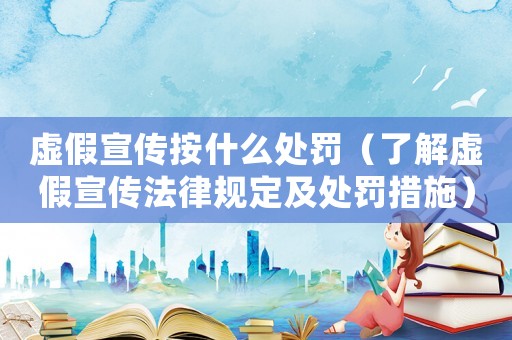 虛假宣傳按什么處罰（了解虛假宣傳法律規定及處罰措施）