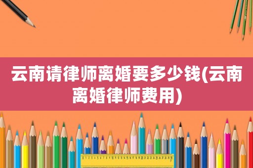 云南請律師離婚要多少錢(云南離婚律師費用)