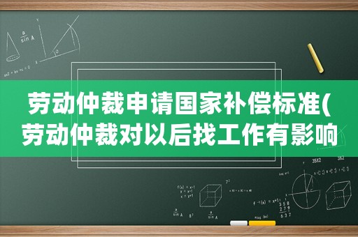 勞動仲裁申請國家補償標準(勞動仲裁對以后找工作有影響不，我被公司辭退，想讓他們賠償)
