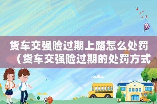 貨車交強險過期上路怎么處罰（貨車交強險過期的處罰方式和注意事項）