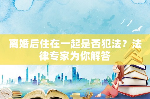 離婚后住在一起是否犯法？法律專家為你解答