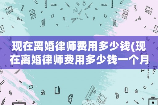 現在離婚律師費用多少錢(現在離婚律師費用多少錢一個月)