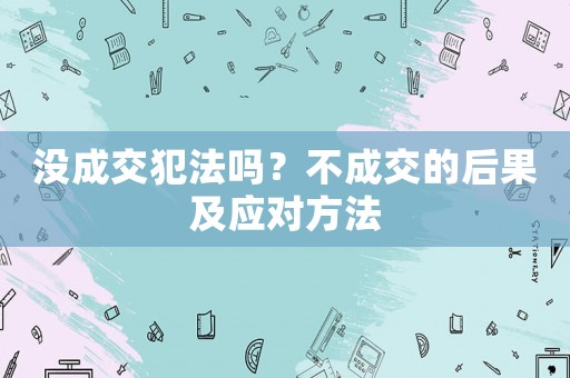 沒成交犯法嗎？不成交的后果及應對方法