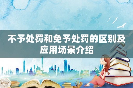 不予處罰和免予處罰的區別及應用場景介紹