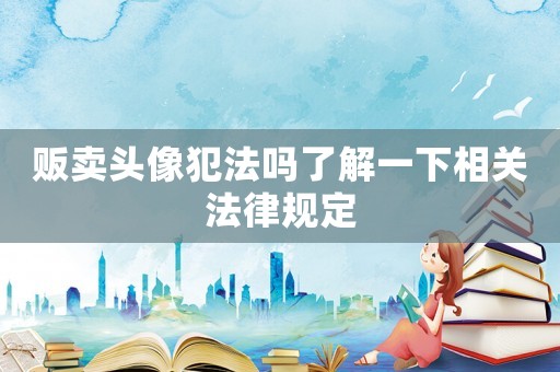 販賣頭像犯法嗎了解一下相關法律規定